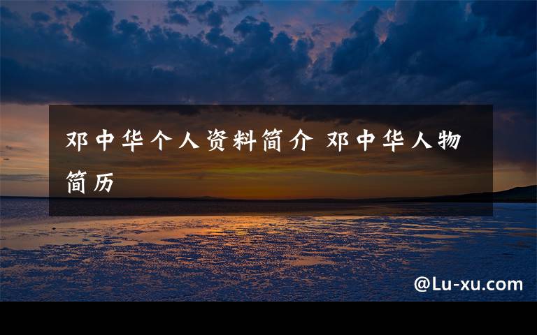 邓中华个人资料简介 邓中华人物简历文章配图