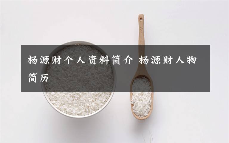 杨源财个人资料简介 杨源财人物简历文章配图
