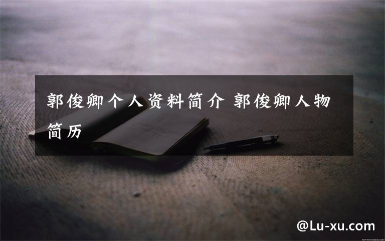 郭俊卿个人资料简介 郭俊卿人物简历文章配图