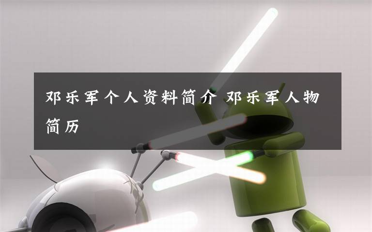 邓乐军个人资料简介 邓乐军人物简历文章配图