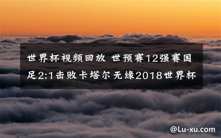 世界杯视频回放 世预赛12强赛国足2:1击败卡塔尔无缘2018世界杯 国足全场视频回放