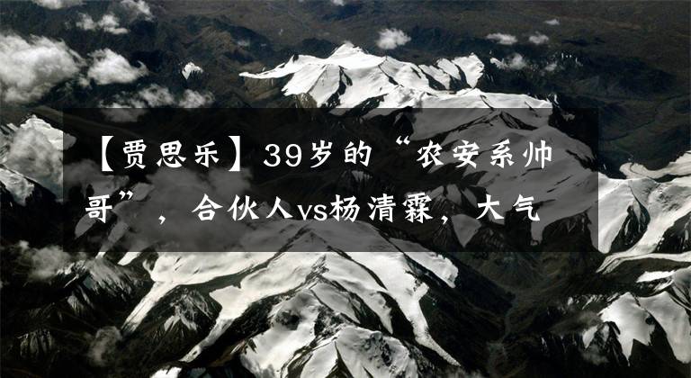 【贾思乐】39岁的“农安系帅哥”，合伙人vs杨清霖，大气慢性呢？