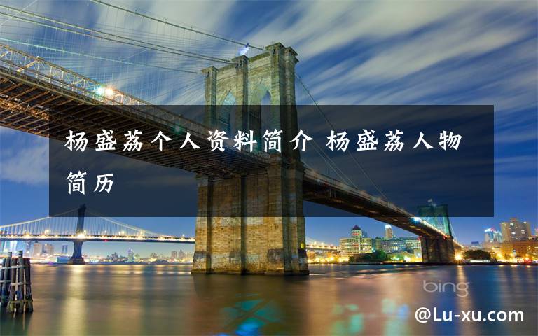 杨盛荔个人资料简介 杨盛荔人物简历文章配图