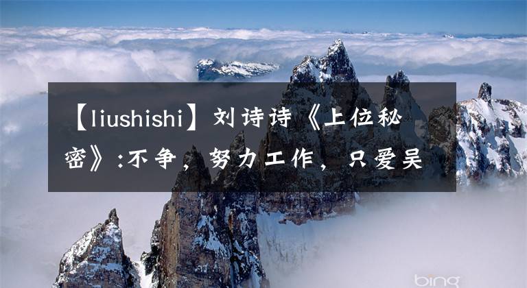 【liushishi】刘诗诗《上位秘密》:不争，努力工作，只爱吴志荣。