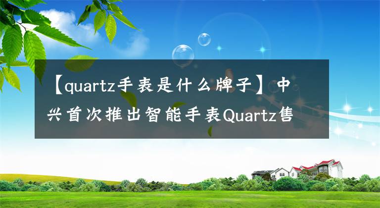【quartz手表是什么牌子】中兴首次推出智能手表Quartz售价192美元