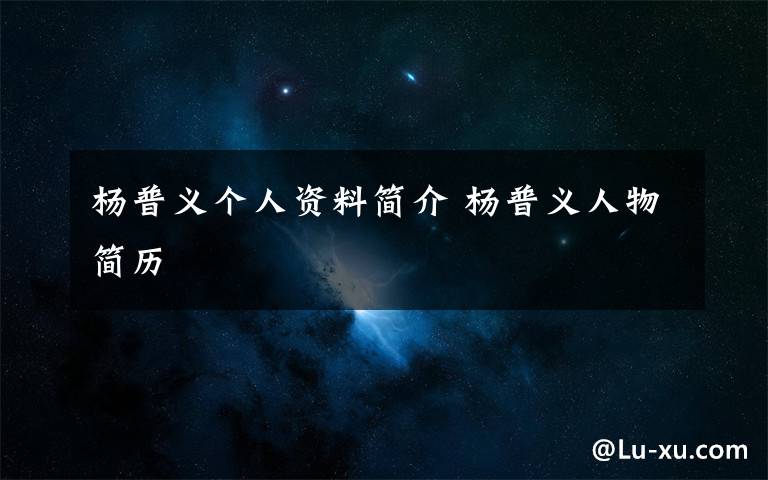 杨普义个人资料简介 杨普义人物简历文章配图