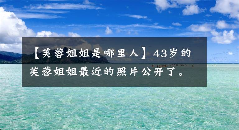 【芙蓉姐姐是哪里人】43岁的芙蓉姐姐最近的照片公开了。从丑陋的网红到千万富翁，她经历了什么？