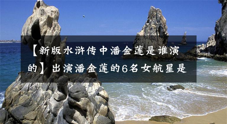【新版水浒传中潘金莲是谁演的】出演潘金莲的6名女航星是风格万种的背后，但命运截然不同文章配图