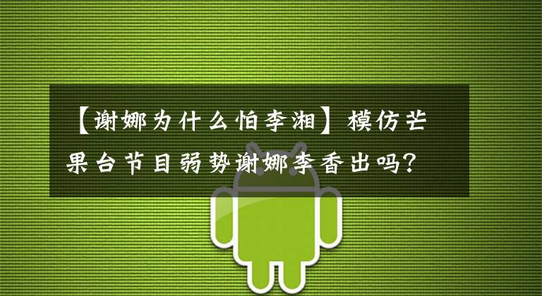 【谢娜为什么怕李湘】模仿芒果台节目弱势谢娜李香出吗？深入两人暗斗的一姐的战争