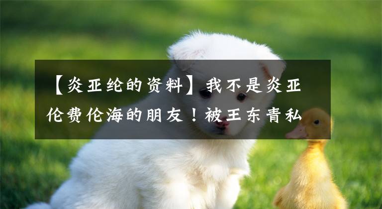 【炎亚纶的资料】我不是炎亚伦费伦海的朋友！被王东青私生饭炸死，甚至讨厌队友。文章配图