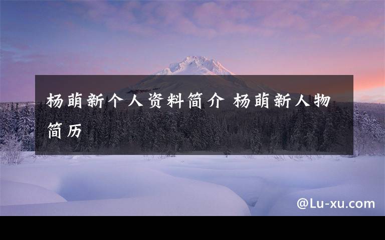 杨萌新个人资料简介 杨萌新人物简历文章配图