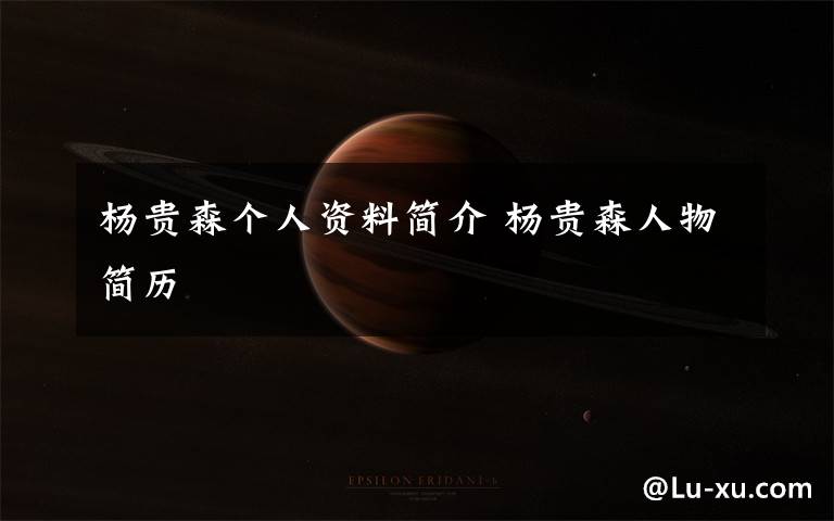 杨贵森个人资料简介 杨贵森人物简历文章配图