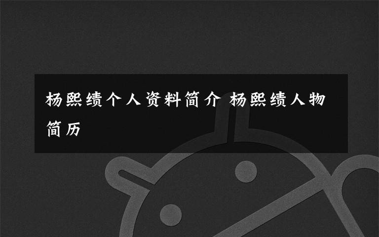 杨熙绩个人资料简介 杨熙绩人物简历文章配图