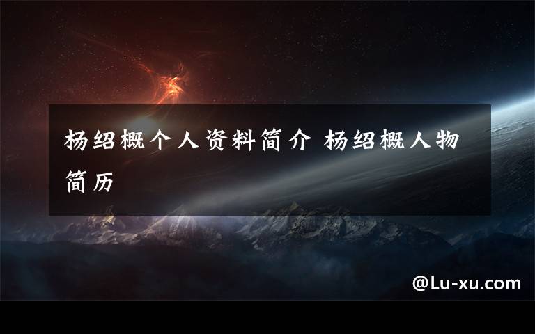 杨绍概个人资料简介 杨绍概人物简历文章配图