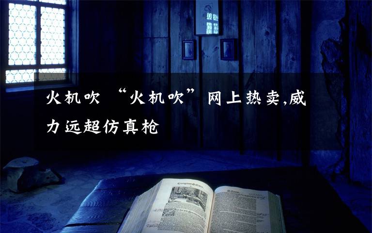 火机吹 “火机吹”网上热卖,威力远超仿真枪文章配图