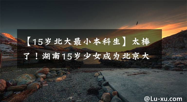 【15岁北大最小本科生】太棒了！湖南15岁少女成为北京大学最低本科生，三代性格成为天才少年