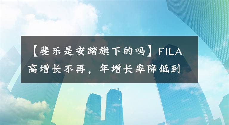 【斐乐是安踏旗下的吗】FILA高增长不再，年增长率降低到30%，始祖鸟能抓住安打大梁吗？