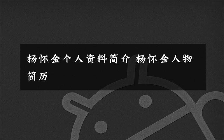 杨怀金个人资料简介 杨怀金人物简历文章配图