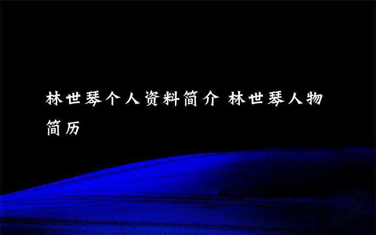 林世琴个人资料简介 林世琴人物简历文章配图