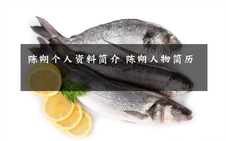 陈朔个人资料简介 陈朔人物简历文章配图