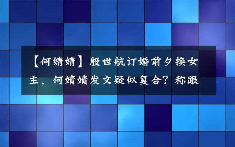 【何婧婧】殷世航订婚前夕换女主，何婧婧发文疑似复合？称跟殷世航有个约定文章配图