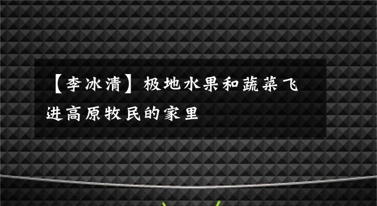 【李冰清】极地水果和蔬菜飞进高原牧民的家里