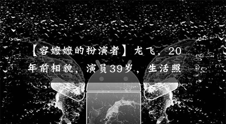 【容嬷嬷的扮演者】龙飞，20年前相貌，演员39岁，生活照片脸徐静蕾。