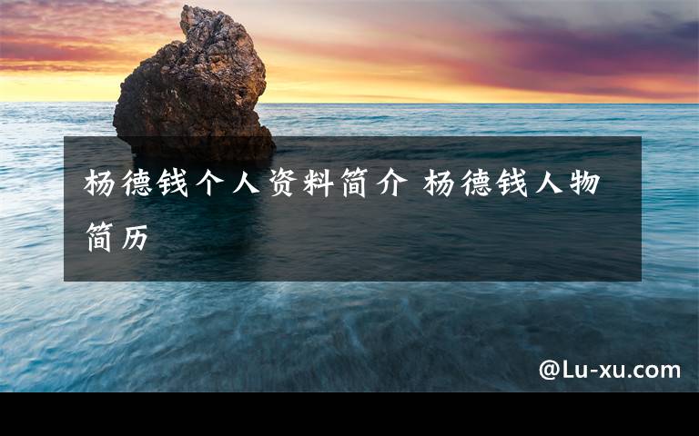 杨德钱个人资料简介 杨德钱人物简历文章配图