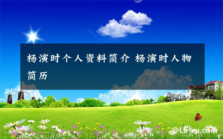 杨演时个人资料简介 杨演时人物简历文章配图