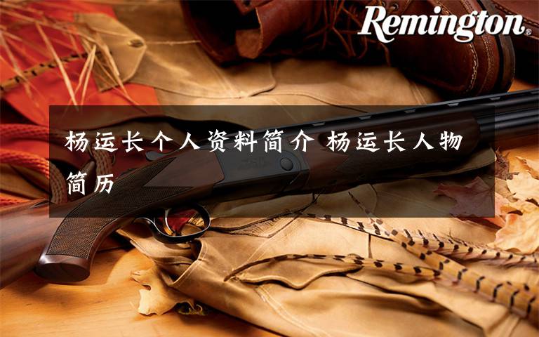 杨运长个人资料简介 杨运长人物简历文章配图