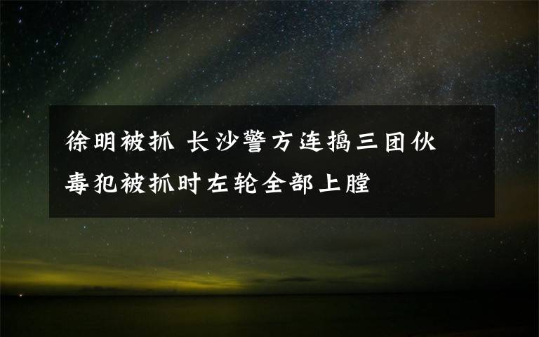 徐明被抓 长沙警方连捣三团伙 毒犯被抓时左轮全部上膛