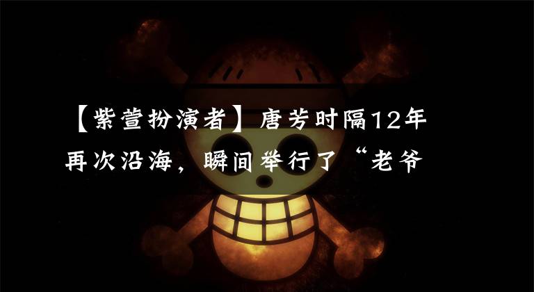 【紫萱扮演者】唐芳时隔12年再次沿海，瞬间举行了“老爷青会”，但那一年的感觉似乎减少了。