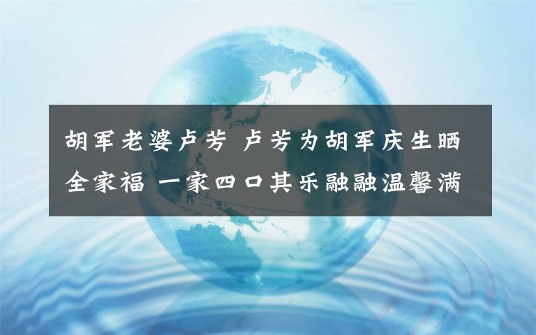 胡军老婆卢芳 卢芳为胡军庆生晒全家福 一家四口其乐融融温馨满满