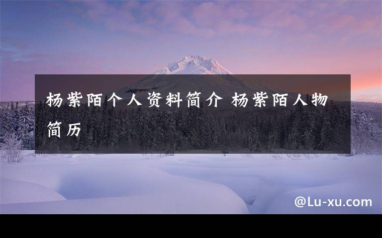 杨紫陌个人资料简介 杨紫陌人物简历文章配图