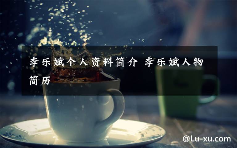李乐斌个人资料简介 李乐斌人物简历文章配图