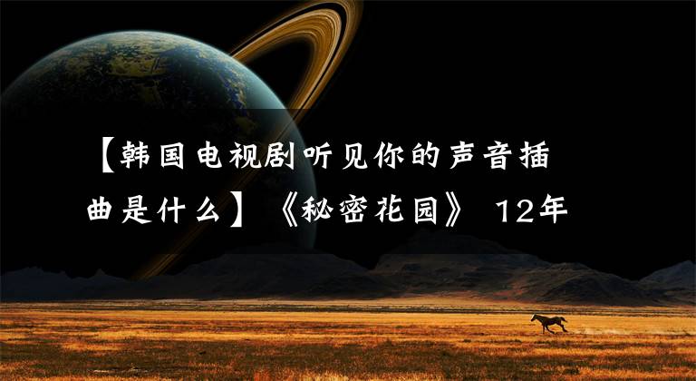 【韩国电视剧听见你的声音插曲是什么】《秘密花园》 12年主演大不相同，河智苑没有人敢结婚，玄彬得到真爱