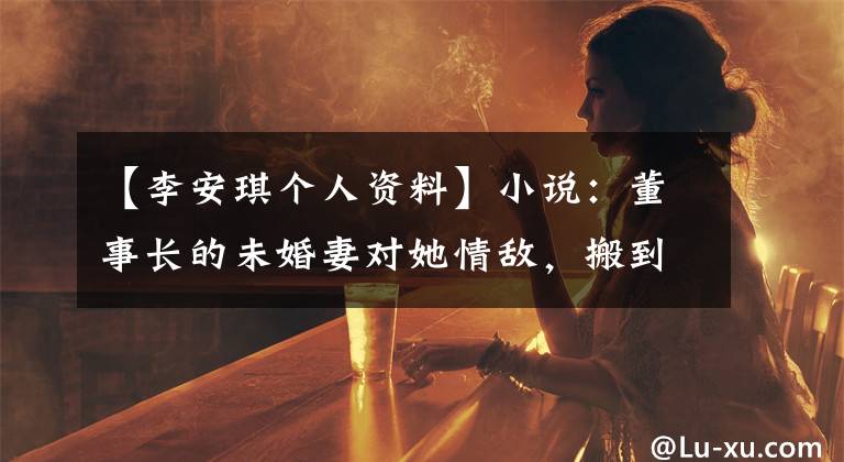 【李安琪个人资料】小说：董事长的未婚妻对她情敌，搬到眼皮底下收拾，她想流泪