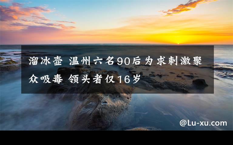 溜冰壶 温州六名90后为求刺激聚众吸毒 领头者仅16岁