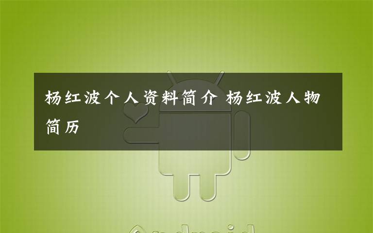 杨红波个人资料简介 杨红波人物简历文章配图