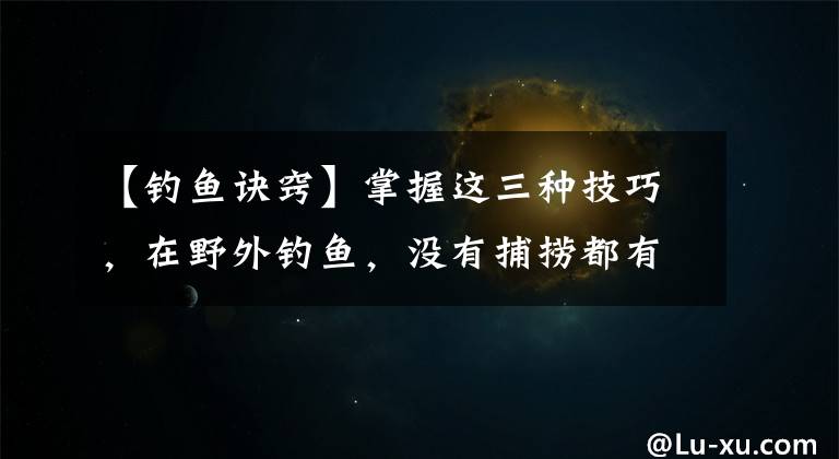 【钓鱼诀窍】掌握这三种技巧，在野外钓鱼，没有捕捞都有价值文章配图