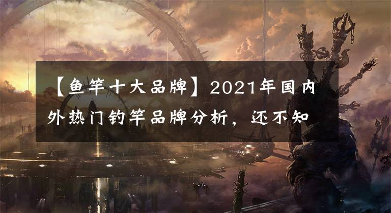 【鱼竿十大品牌】2021年国内外热门钓竿品牌分析，还不知道如何挑选钓竿文章配图