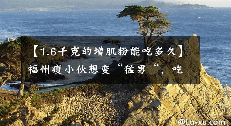【1.6千克的增肌粉能吃多久】福州瘦小伙想变“猛男“，吃了网红保健品，差点没命，花了200万