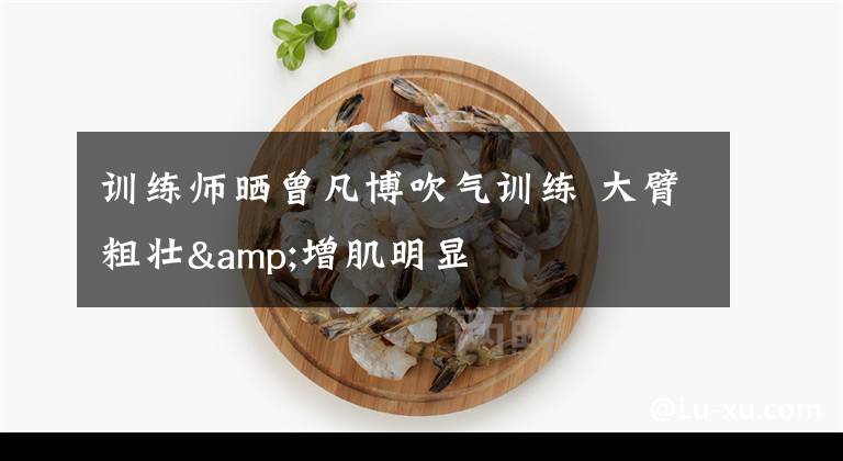 训练师晒曾凡博吹气训练 大臂粗壮&增肌明显