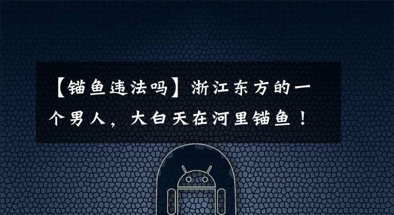 【锚鱼违法吗】浙江东方的一个男人，大白天在河里锚鱼！现在加西锚语合法吗？文章配图
