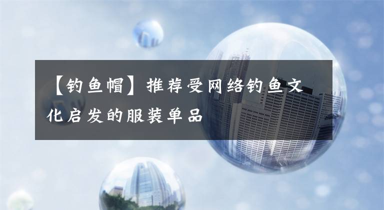 【钓鱼帽】推荐受网络钓鱼文化启发的服装单品文章配图