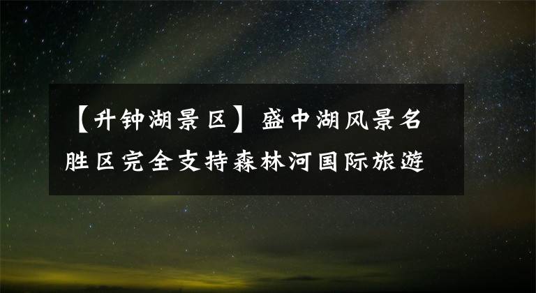 【升钟湖景区】盛中湖风景名胜区完全支持森林河国际旅游区的建设。