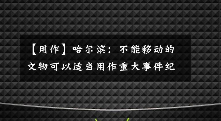 【用作】哈尔滨：不能移动的文物可以适当用作重大事件纪念馆。