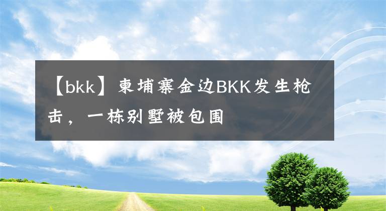 【bkk】柬埔寨金边BKK发生枪击，一栋别墅被包围文章配图