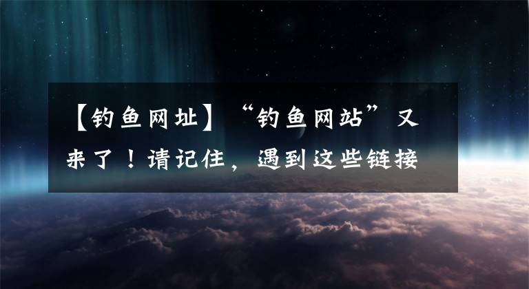 【钓鱼网址】“钓鱼网站”又来了！请记住，遇到这些链接千万不要打开