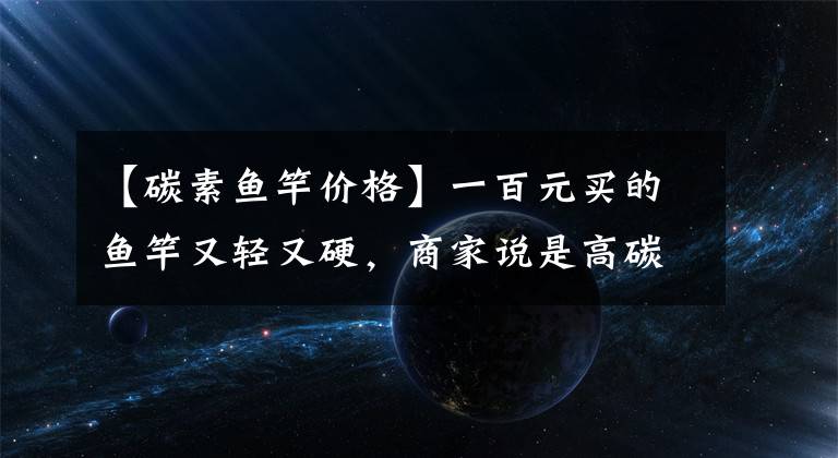 【碳素鱼竿价格】一百元买的鱼竿又轻又硬，商家说是高碳材料，第三方测评说了真话文章配图